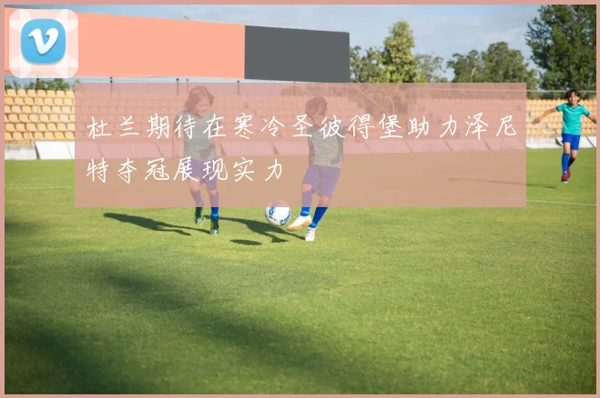 杜兰期待在寒冷圣彼得堡助力泽尼特夺冠展现实力