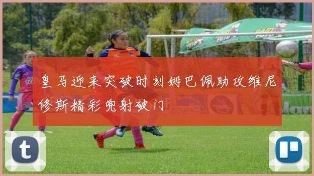 皇马迎来突破时刻姆巴佩助攻维尼修斯精彩兜射破门