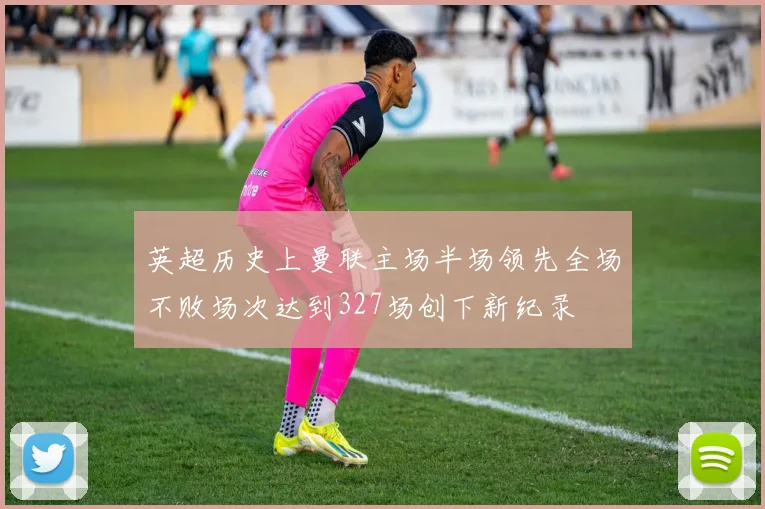 英超历史上曼联主场半场领先全场不败场次达到327场创下新纪录