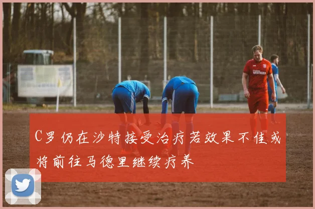 C罗仍在沙特接受治疗若效果不佳或将前往马德里继续疗养