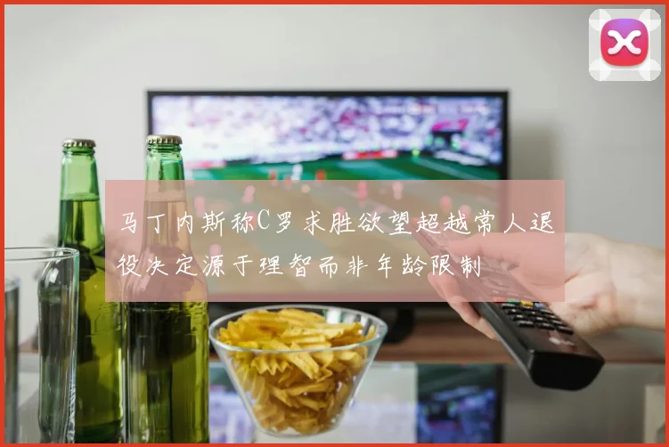 马丁内斯称C罗求胜欲望超越常人退役决定源于理智而非年龄限制
