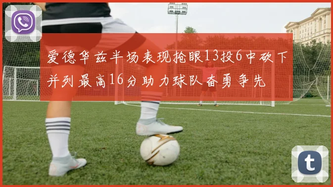 爱德华兹半场表现抢眼13投6中砍下并列最高16分助力球队奋勇争先