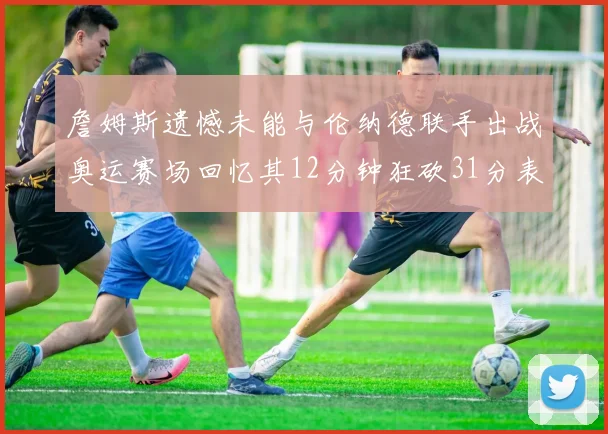 詹姆斯遗憾未能与伦纳德联手出战奥运赛场回忆其12分钟狂砍31分表现