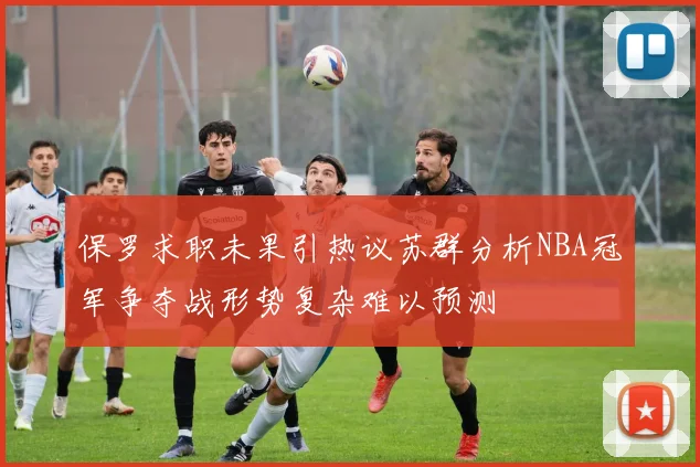 保罗求职未果引热议苏群分析NBA冠军争夺战形势复杂难以预测