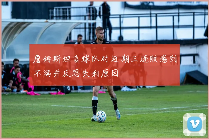 詹姆斯坦言球队对近期三连败感到不满并反思失利原因