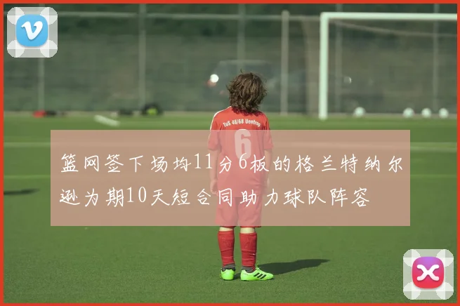 篮网签下场均11分6板的格兰特纳尔逊为期10天短合同助力球队阵容