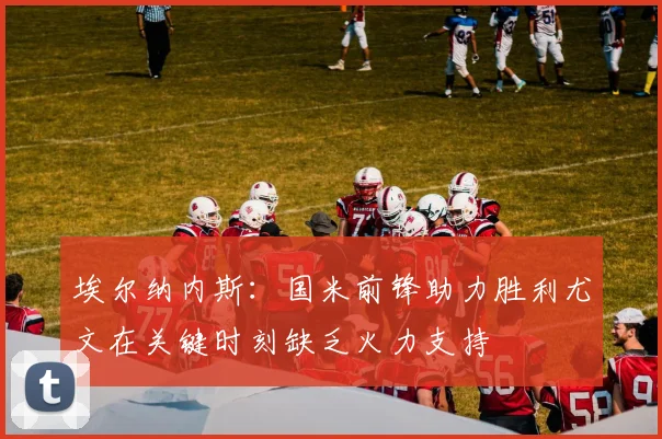 埃尔纳内斯：国米前锋助力胜利尤文在关键时刻缺乏火力支持