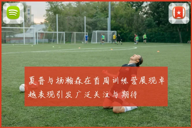 夏普与杨瀚森在首周训练营展现卓越表现引发广泛关注与期待