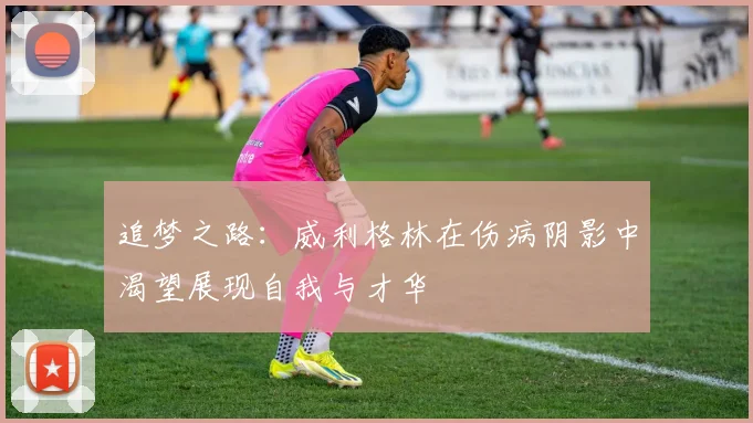 追梦之路：威利格林在伤病阴影中渴望展现自我与才华
